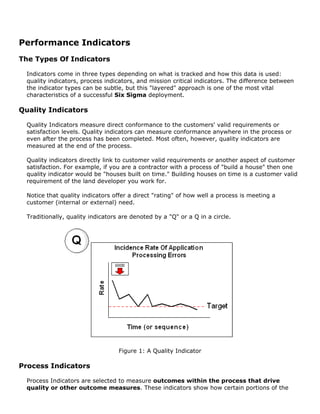 Performance Indicators
The Types Of Indicators
Indicators come in three types depending on what is tracked and how this data is used:
quality indicators, process indicators, and mission critical indicators. The difference between
the indicator types can be subtle, but this "layered" approach is one of the most vital
characteristics of a successful Six Sigma deployment.
Quality Indicators
Quality Indicators measure direct conformance to the customers' valid requirements or
satisfaction levels. Quality indicators can measure conformance anywhere in the process or
even after the process has been completed. Most often, however, quality indicators are
measured at the end of the process.
Quality indicators directly link to customer valid requirements or another aspect of customer
satisfaction. For example, if you are a contractor with a process of "build a house" then one
quality indicator would be "houses built on time." Building houses on time is a customer valid
requirement of the land developer you work for.
Notice that quality indicators offer a direct "rating" of how well a process is meeting a
customer (internal or external) need.
Traditionally, quality indicators are denoted by a "Q" or a Q in a circle.
Figure 1: A Quality Indicator
Process Indicators
Process Indicators are selected to measure outcomes within the process that drive
quality or other outcome measures. These indicators show how certain portions of the
 