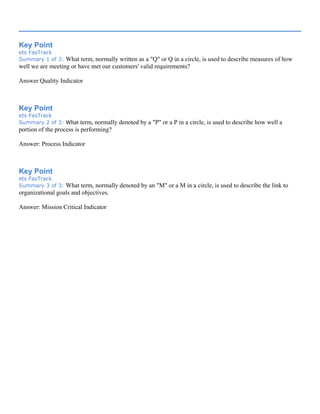 Key Point
ets FasTrack
Summary 1 of 3: What term, normally written as a "Q" or Q in a circle, is used to describe measures of how
well we are meeting or have met our customers' valid requirements?
Answer Quality Indicator
Key Point
ets FasTrack
Summary 2 of 3: What term, normally denoted by a "P" or a P in a circle, is used to describe how well a
portion of the process is performing?
Answer: Process Indicator
Key Point
ets FasTrack
Summary 3 of 3: What term, normally denoted by an "M" or a M in a circle, is used to describe the link to
organizational goals and objectives.
Answer: Mission Critical Indicator
 