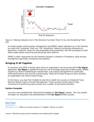 Figure 2: Making Indicators Go In The Direction You Want Them To Go, And Smoothing Them
Out.
In simple graphic terms process management and DMAIC makes indicators go in the direction
you want and "smoothes" them out. The "smoothing" relates to achieving consistency in
operations. Customer needs are met predictably and consistently, with the processes to meet
these needs always improving and becoming more efficient.
DMAIC is often responsible for the dramatic changes in direction of indicators, while process
management generates consistency and stability.
Bringing It All Together
In summary, the ISDS is format upon which an organization can be structured for Six Sigma
application. Six Sigma is applied through the use of strategic planning to define goals, DMAIC
projects to achieve breakthrough improvement, and process management to continually
refine performance and improve overall quality. When all of these things are done correctly,
an organization can achieve great things.
In the future, you may find it helpful to take the in-depth ets courses on Analytical Tools,
Decision Making Tools or Process Management. These courses provide step-by-step
instructions for performing each process and a wealth of real-world examples.
Section Complete
You have now completed the "Required Knowledge For Six Sigma" section. The next section
will begin our discussion and demonstration of the Six Sigma DMAIC process.
Key Point
ets FasTrack
Summary 1 of 2: When we say that a process is "capable" what do we mean?
Answer: That the process and its indicators are meeting their targets
 