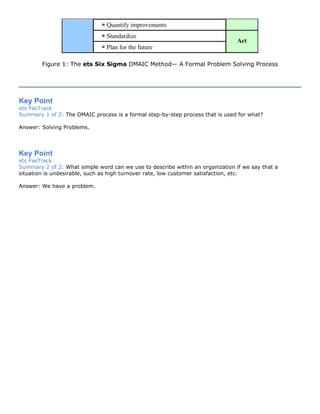 Quantify improvements
Standardize
Plan for the future
Act
Figure 1: The ets Six Sigma DMAIC Method— A Formal Problem Solving Process
Key Point
ets FasTrack
Summary 1 of 2: The DMAIC process is a formal step-by-step process that is used for what?
Answer: Solving Problems.
Key Point
ets FasTrack
Summary 2 of 2: What simple word can we use to describe within an organization if we say that a
situation is undesirable, such as high turnover rate, low customer satisfaction, etc.
Answer: We have a problem.
 