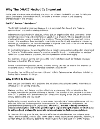 Why The DMAIC Method Is Important
In the past, students have asked why it is important to learn the DMAIC process. To help you
better understand the need for DMAIC; let's take a moment to look at the appealing
characteristics of this process.
DMAIC Solves "Problems"
The DMAIC method is important because it is a successful, fact-based, and "easy-to-
communicate" process for solving problems.
Problem solving is important because, simply put, all organizations have "problems." When
something goes wrong and customers get upset, it is a problem. When a department isn't
meeting indicator targets or goals, it is a problem. When a process costs too much time or
money, it is a problem. Even successful organizations are faced with adapting to changes in
technology, competition, or determining ways to improve their products or services. Finding
ways to meet these challenges are also problems.
In the traditional sense, the word problem has a negative connotation and is often interpreted
as "obstacle." Problem also means "a question raised for inquiry, consideration, or solution."
When this course refers to problems, both interpretations of the word apply.
For example, problem solving can be used to remove obstacles such as "Reduce employee
turnover to less than 3% per year."
By the dual definition provided earlier, problem solving can also be used to find answers to
questions such as "How can we increase customer satisfaction?"
Remember that problem solving does not apply only to fixing negative situations, but also to
finding better ways to do things.
Why DMAIC Is Effective
Now that you understand what problems are, let's talk about why the DMAIC method is an
effective tool for solving problems.
Fixing a problem, and fixing a problem effectively are two very different situations. For
example, consider the problem of having a flat tire. One solution to this problem is to buy a
new car. Is that the most effective solution? What about buying a new tire, or maybe even
simply patching the one you have?
Problems have many solutions, but in most cases the majority of these problems are not very
effective. Effective solutions provide the most gains for the least cost, and prevent the
problem from happening again (if possible). The DMAIC method is really a complex
decision making tool that walks you through a logical thought process in which data
is gathered and analyzed to generate solutions based on fact, not speculation.
In the case of fixing your flat tire, the most effective solution becomes much clearer when
"facts" are considered, such as cost. In the case of many organizational problems, however, it
is often difficult to arbitrarily determine which solutions have the least cost or the highest
 