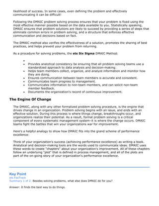 likelihood of success. In some cases, even defining the problem and effectively
communicating it can be difficult!
Following the DMAIC problem solving process ensures that your problem is fixed using the
most effective manner possible based on the data available to you. Statistically speaking,
DMAIC ensures that problem solutions are likely to succeed by providing a series of steps that
eliminate common errors in problem solving, and a structure that enforces effective
communication and decisions based on fact.
The DMAIC method also verifies the effectiveness of a solution, promotes the sharing of best
practices, and helps prevent your problem from returning.
As a procedure for solving problems, the ets Six Sigma DMAIC Method:
•
• Provides analytical consistency be ensuring that all problem solving teams use a
standardized approach to data analysis and decision-making.
• Helps team members collect, organize, and analyze information and monitor how
they are doing.
• Ensures communication between team members is accurate and consistent.
• Communicates team progress to management.
• Communicates information to non-team members, and can solicit non-team
member feedback.
• Documents the organization's record of continuous improvement.
The Engine Of Change
The DMAIC, along with any other formalized problem solving procedure, is the engine that
drives change in an organization. Problem solving begins with an issue, and ends with an
effective solution. During this process is where things change, breakthroughs occur, and
organizations realize their potential. As a result, formal problem solving is a critical
component of every systematic management system–it is where the change occurs. DMAIC
teams fight the battles that win your organizations war for improvement.
Here's a helpful analogy to show how DMAIC fits into the grand scheme of performance
excellence:
Think of your organization's success (achieving performance excellence) as writing a book.
Analytical and decision-making tools are the words used to communicate ideas. DMAIC uses
these words to create "chapters" about your organization's improvement. All of these chapters
follow an underlying "plot" that is defined in process management, and all of the plots are
part of the on-going story of your organization's performance excellence.
Key Point
ets FasTrack
Summary 1 of 2: Besides solving problems, what else does DMAIC do for you?
Answer: It finds the best way to do things.
 