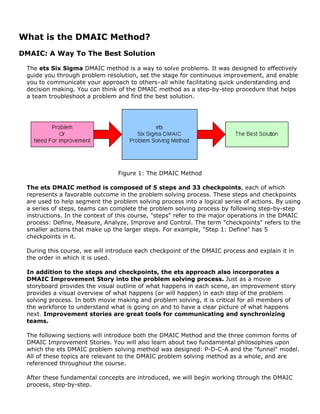 What is the DMAIC Method?
DMAIC: A Way To The Best Solution
The ets Six Sigma DMAIC method is a way to solve problems. It was designed to effectively
guide you through problem resolution, set the stage for continuous improvement, and enable
you to communicate your approach to others–all while facilitating quick understanding and
decision making. You can think of the DMAIC method as a step-by-step procedure that helps
a team troubleshoot a problem and find the best solution.
Figure 1: The DMAIC Method
The ets DMAIC method is composed of 5 steps and 33 checkpoints, each of which
represents a favorable outcome in the problem solving process. These steps and checkpoints
are used to help segment the problem solving process into a logical series of actions. By using
a series of steps, teams can complete the problem solving process by following step-by-step
instructions. In the context of this course, "steps" refer to the major operations in the DMAIC
process: Define, Measure, Analyze, Improve and Control. The term "checkpoints" refers to the
smaller actions that make up the larger steps. For example, "Step 1: Define" has 5
checkpoints in it.
During this course, we will introduce each checkpoint of the DMAIC process and explain it in
the order in which it is used.
In addition to the steps and checkpoints, the ets approach also incorporates a
DMAIC Improvement Story into the problem solving process. Just as a movie
storyboard provides the visual outline of what happens in each scene, an improvement story
provides a visual overview of what happens (or will happen) in each step of the problem
solving process. In both movie making and problem solving, it is critical for all members of
the workforce to understand what is going on and to have a clear picture of what happens
next. Improvement stories are great tools for communicating and synchronizing
teams.
The following sections will introduce both the DMAIC Method and the three common forms of
DMAIC Improvement Stories. You will also learn about two fundamental philosophies upon
which the ets DMAIC problem solving method was designed: P-D-C-A and the "funnel" model.
All of these topics are relevant to the DMAIC problem solving method as a whole, and are
referenced throughout the course.
After these fundamental concepts are introduced, we will begin working through the DMAIC
process, step-by-step.
 