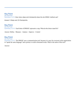 Key Point
ets FasTrack
Summary 1 of 3:How many steps and checkpoints does the ets DMAIC method use?
Answer 5 Steps and 33 Checkpoints.
Key Point
ets FasTrack
Summary 2 of 3: Each letter of DMAIC represents a step. What do the letters stand for?
Answer: Define – Measure – Analyze – Improve – Control
Key Point
ets FasTrack
Summary 3 of 3: The DMAIC uses a communication tool, because it is easy for everyone in the organization
to "speak the same language" and a picture is worth a thousand words. What is the name of this tool?
Answer:
 