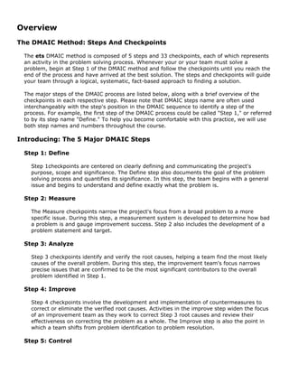 Overview
The DMAIC Method: Steps And Checkpoints
The ets DMAIC method is composed of 5 steps and 33 checkpoints, each of which represents
an activity in the problem solving process. Whenever your or your team must solve a
problem, begin at Step 1 of the DMAIC method and follow the checkpoints until you reach the
end of the process and have arrived at the best solution. The steps and checkpoints will guide
your team through a logical, systematic, fact-based approach to finding a solution.
The major steps of the DMAIC process are listed below, along with a brief overview of the
checkpoints in each respective step. Please note that DMAIC steps name are often used
interchangeably with the step's position in the DMAIC sequence to identify a step of the
process. For example, the first step of the DMAIC process could be called "Step 1," or referred
to by its step name "Define." To help you become comfortable with this practice, we will use
both step names and numbers throughout the course.
Introducing: The 5 Major DMAIC Steps
Step 1: Define
Step 1checkpoints are centered on clearly defining and communicating the project's
purpose, scope and significance. The Define step also documents the goal of the problem
solving process and quantifies its significance. In this step, the team begins with a general
issue and begins to understand and define exactly what the problem is.
Step 2: Measure
The Measure checkpoints narrow the project's focus from a broad problem to a more
specific issue. During this step, a measurement system is developed to determine how bad
a problem is and gauge improvement success. Step 2 also includes the development of a
problem statement and target.
Step 3: Analyze
Step 3 checkpoints identify and verify the root causes, helping a team find the most likely
causes of the overall problem. During this step, the improvement team's focus narrows
precise issues that are confirmed to be the most significant contributors to the overall
problem identified in Step 1.
Step 4: Improve
Step 4 checkpoints involve the development and implementation of countermeasures to
correct or eliminate the verified root causes. Activities in the improve step widen the focus
of an improvement team as they work to correct Step 3 root causes and review their
effectiveness on correcting the problem as a whole. The Improve step is also the point in
which a team shifts from problem identification to problem resolution.
Step 5: Control
 