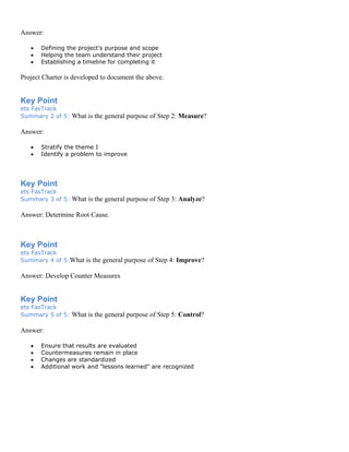 Answer:
• Defining the project's purpose and scope
• Helping the team understand their project
• Establishing a timeline for completing it
Project Charter is developed to document the above.
Key Point
ets FasTrack
Summary 2 of 5: What is the general purpose of Step 2: Measure?
Answer:
• Stratify the theme I
• Identify a problem to improve
Key Point
ets FasTrack
Summary 3 of 5: What is the general purpose of Step 3: Analyze?
Answer: Determine Root Cause.
Key Point
ets FasTrack
Summary 4 of 5:What is the general purpose of Step 4: Improve?
Answer: Develop Counter Measures
Key Point
ets FasTrack
Summary 5 of 5: What is the general purpose of Step 5: Control?
Answer:
• Ensure that results are evaluated
• Countermeasures remain in place
• Changes are standardized
• Additional work and "lessons learned" are recognized
 