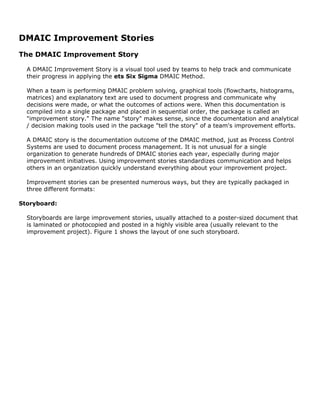 DMAIC Improvement Stories
The DMAIC Improvement Story
A DMAIC Improvement Story is a visual tool used by teams to help track and communicate
their progress in applying the ets Six Sigma DMAIC Method.
When a team is performing DMAIC problem solving, graphical tools (flowcharts, histograms,
matrices) and explanatory text are used to document progress and communicate why
decisions were made, or what the outcomes of actions were. When this documentation is
compiled into a single package and placed in sequential order, the package is called an
"improvement story." The name "story" makes sense, since the documentation and analytical
/ decision making tools used in the package "tell the story" of a team's improvement efforts.
A DMAIC story is the documentation outcome of the DMAIC method, just as Process Control
Systems are used to document process management. It is not unusual for a single
organization to generate hundreds of DMAIC stories each year, especially during major
improvement initiatives. Using improvement stories standardizes communication and helps
others in an organization quickly understand everything about your improvement project.
Improvement stories can be presented numerous ways, but they are typically packaged in
three different formats:
Storyboard:
Storyboards are large improvement stories, usually attached to a poster-sized document that
is laminated or photocopied and posted in a highly visible area (usually relevant to the
improvement project). Figure 1 shows the layout of one such storyboard.
 