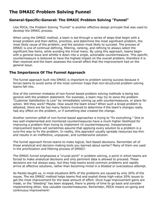 The DMAIC Problem Solving Funnel
General-Specific-General: The DMAIC Problem Solving "Funnel"
Like PDCA, the Problem Solving "Funnel" is another effective design principle that was used to
develop the DMAIC process.
When using the DMAIC method, a team is led through a series of steps that begin with a
broad problem and then define, prioritize, and determine the most significant problem, the
most likely cause of the problem, and the solution most likely to succeed. The process of
DMAIC is one of continual defining, filtering, ranking, and refining to always select the
significant few items, while avoiding the trivial many. By using this approach, teams begin
with a general issue and whittle it down into a single, actionable countermeasure. This specific
countermeasure is believed to have the highest impact on the overall problem, therefore it is
then resolved and the team assesses the overall effect that the improvement had on the
general issue.
The Importance Of The Funnel Approach
The funnel approach built into DMAIC is important to problem solving success because it
forces teams to avoid some of the most common traps that non-structured problem solving
teams fall into.
One of the common mistakes of non-funnel based problem solving methods is being too
general with the problem statement. For example, a team may try to solve the problem
"Customer Satisfaction Is Low" by immediately coming up with countermeasures, or plans for
action. Will they work? Maybe. How would the team know? When such a broad problem is
attacked, there are far too many factors involved to determine if the team's changes really
had any effect on the problem, or if something else created the change.
Another common pitfall of non-funnel based approaches is trying to "fix everything." One or
two well-implemented and monitored countermeasures have a much higher likelihood for
improving a problem than trying to implement 14 countermeasures. Inexperienced
improvement teams will sometimes assume that applying every solution to a problem is a
sure-fire way to fix the problem. In reality, this approach usually spreads resources too thin
and results in an ineffective, unpopular, and cumbersome solution.
The funnel approach forces teams to make logical, fact-based decisions. Remember all of
those analytical and decision-making tools you learned about earlier? Many of them are used
in the prioritization and filtering process of DMAIC!
The DMAIC funnel emphasizes a "crucial point" in problem solving, a point in which teams are
forced to make analytical decisions and only pertinent data is allowed to proceed. These
decisions are not always easy, but they help teams avoid common problems and rapidly
arrive at effective solutions, rather than becoming mired in a bloated or overzealous attempt.
As Pareto taught us, in most situations 80% of the problems are caused by only 20% of the
issues. The ets DMAIC method helps teams find and exploit these high-value 20% issues to
get the most improvement for the least amount of effort. Once huge improvement gains are
made, or the "bleeding" has been stopped, there is plenty of time to go back and consider
implementing other, less valuable countermeasures. Remember, PDCA means on-going and
continuous improvement!
 