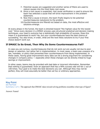 7. Potential causes are suggested and another series of filters are used to
reduce causes into the most likely root cause.
8. Once a root cause is suspected, root cause verification is used to ensure the
team has selected a cause that will drive improvement in the problem
statement.
9. Now that a cause is known, the team finally begins to list potential
countermeasures (solutions) to the problem.
10.Countermeasures are filtered out based on data, the most effective and
solutions emerge.
At every phase in the funnel, the team is directed toward "the highest value for the lowest
cost." Since every decision in a DMAIC process uses structured analytical and decision making
techniques, your team's outcome has a statistically high probability of success. Does this
mean it is guaranteed to work? No, but your countermeasures have the best chance of
succeeding. You also know, in order, what are the next likely solutions to try if your first
choice doesn't work out.
If DMAIC Is So Great, Then Why Do Some Countermeasures Fail?
In case you are curious, countermeasures that do not work out are usually not due to poor
design or selection, but rather fail in implementation. In most cases, a team was unaware of a
law, mandate, or policy that prevented their countermeasure from being implemented. In
these cases, having good improvement story data can be a strong argument for considering
changes in company policy — especially when these changes can be directly linked to huge
savings or improvement.
In other cases, teams may be provided with bad data or incorrect information. Remember
that nothing is guaranteed. Even an approach that has a 99% success rate will fail 1 out of
100 times. Your goal is to make the best decisions you can. Although they may not be
perfect, they will most assuredly be better than ad hoc or arbitrary approaches.
Key Point
ets FasTrack
Summary 1 of 1: The approach that DMAIC takes toward solving problems resembles what type of figure?
Answer: Funnel
 