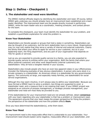 Step 1: Define - Checkpoint 1
1. The stakeholder and need were identified.
The DMAIC method officially begins by identifying the stakeholder and need. Of course, before
DMAIC gets underway you should already have an improvement team established and a team
leader identified. The improvement team are the people directly involved in performing
DMAIC, while the team leader acts as a coordinator, meeting scheduler, and contact person
for the team.
To complete this checkpoint, your team must identify the stakeholder for your problem, and
establish a quantifiable explanation for what the problem is.
Know Your Stakeholder
Stakeholders are literally people or groups that hold a stake in something. Stakeholders can
also be thought of as customers, but the term stakeholder here is more robust. Organizations
may (or may not) realize that they serve a variety of internal and external customers. Clearly
the family that enters your office to apply for service is your customer, but so is your
leadership team, the filing department, and any part of your organization that depends on
YOU for goods or services.
Just as you are expected to provide quality service to a family, you are also expected to
provide quality service to entities within your organization. Both the family that enters your
office (external customer) and other work departments (internal customers) are
stakeholders– they all have a tangible interest in your success.
Stakeholders also include people who have an even less apparent stake in your effectiveness.
Consider the following examples of less obvious stakeholders: A person who owns stock in a
private company is a stakeholder. An American citizen is a stakeholder for any governmental
agency. The community at large, and especially needy families, are stakeholders for social
service organizations.
Although this may seem intuitive, it isn't always easy to define your stakeholder. Because you
have formed a DMAIC team to solve a problem, two things are suspected to exist: a
stakeholder need, and a measure that is not meeting that need. If your DMAIC project was
assigned as an outcome of process management, or strategic process management, your
stakeholder and need will most likely be provided to you.
If the stakeholder(s) for your improvement need are not already defined, obtain consensus
with your team regarding who your stakeholder is that has a problem or improvement need.
This agreement ensures that your team keeps the proper perspective for fixing the problem:
the perspective of the stakeholder and how this problem affects them.
Once you have determined the stakeholder(s), write them down.
Know Your Need
An improvement need is the measurable effect that is undesirable to your stakeholder. Your
improvement need should explain some negative, measurable effect on your stakeholder, and
 