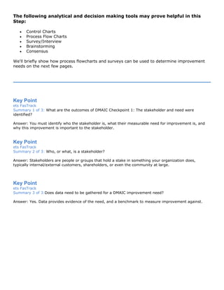 The following analytical and decision making tools may prove helpful in this
Step:
• Control Charts
• Process Flow Charts
• Survey/Interview
• Brainstorming
• Consensus
We'll briefly show how process flowcharts and surveys can be used to determine improvement
needs on the next few pages.
Key Point
ets FasTrack
Summary 1 of 3: What are the outcomes of DMAIC Checkpoint 1: The stakeholder and need were
identified?
Answer: You must identify who the stakeholder is, what their measurable need for improvement is, and
why this improvement is important to the stakeholder.
Key Point
ets FasTrack
Summary 2 of 3: Who, or what, is a stakeholder?
Answer: Stakeholders are people or groups that hold a stake in something your organization does,
typically internal/external customers, shareholders, or even the community at large.
Key Point
ets FasTrack
Summary 3 of 3:Does data need to be gathered for a DMAIC improvement need?
Answer: Yes. Data provides evidence of the need, and a benchmark to measure improvement against.
 