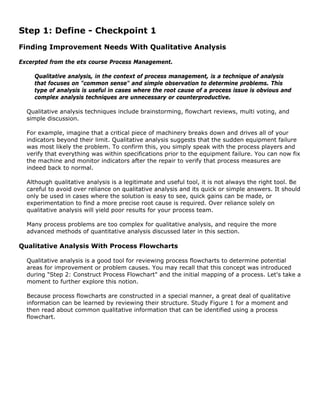 Step 1: Define - Checkpoint 1
Finding Improvement Needs With Qualitative Analysis
Excerpted from the ets course Process Management.
Qualitative analysis, in the context of process management, is a technique of analysis
that focuses on "common sense" and simple observation to determine problems. This
type of analysis is useful in cases where the root cause of a process issue is obvious and
complex analysis techniques are unnecessary or counterproductive.
Qualitative analysis techniques include brainstorming, flowchart reviews, multi voting, and
simple discussion.
For example, imagine that a critical piece of machinery breaks down and drives all of your
indicators beyond their limit. Qualitative analysis suggests that the sudden equipment failure
was most likely the problem. To confirm this, you simply speak with the process players and
verify that everything was within specifications prior to the equipment failure. You can now fix
the machine and monitor indicators after the repair to verify that process measures are
indeed back to normal.
Although qualitative analysis is a legitimate and useful tool, it is not always the right tool. Be
careful to avoid over reliance on qualitative analysis and its quick or simple answers. It should
only be used in cases where the solution is easy to see, quick gains can be made, or
experimentation to find a more precise root cause is required. Over reliance solely on
qualitative analysis will yield poor results for your process team.
Many process problems are too complex for qualitative analysis, and require the more
advanced methods of quantitative analysis discussed later in this section.
Qualitative Analysis With Process Flowcharts
Qualitative analysis is a good tool for reviewing process flowcharts to determine potential
areas for improvement or problem causes. You may recall that this concept was introduced
during "Step 2: Construct Process Flowchart" and the initial mapping of a process. Let's take a
moment to further explore this notion.
Because process flowcharts are constructed in a special manner, a great deal of qualitative
information can be learned by reviewing their structure. Study Figure 1 for a moment and
then read about common qualitative information that can be identified using a process
flowchart.
 