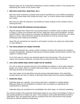 Rework loops can be minimized by detecting a rework condition earlier in the process and
addressing the causes of the rework need.
3. Idle time (wait time, dead time, etc.)
Idle time exists anywhere a process must wait for something to occur before proceeding.
Check for process steps that include the word "wait" or involve rework when something
isn't ready.
Idle time can often be reduced or eliminated by further analysis of the condition that is
causing the wait.
4. Too many hand-offs between process players.
Anytime process flow moves from one process player to another (such as Adam to Shelia
in Figure 1) there is an inherent cost of time, resources, and a risk of problems. Process
hand-off points, both internal to a process and between processes themselves, can cause
delays or errors. Hand-off points should be scrutinized as much as process steps
themselves when looking for problems.
Hand-offs can sometimes be reduced or eliminated, but they can always be made better
or more efficient.
5. Too many players (or steps) involved.
If a process flowchart has a large number of players involved, the chances for problems
increase dramatically. Keeping a large group of process players synchronized, trained, and
vigilant is a difficult task.
Try to find ways to remove non-essential players from the process. This will not only
reduce your process complexity, but also free up resources for other processes!
6. Low value added steps (these might not be needed).
It is not unusual for process structure to be dictated by tradition or some other arbitrary
design. As a result, there is a chance that some steps in a process may add less value
then they provide to the process.
Low value steps can be identified using the process described below. Once identified,
process teams can work to reduce or eliminate these steps from the process altogether.
7. Duplicate steps.
Duplicate steps are, logically, any process step that is repeated in multiple places.
Although these are not necessarily a problem, they are always an opportunity for
improvement or reduction.
Duplicate steps can sometimes be consolidated into other steps, or removed completely.
You should consider other potential weaknesses based on your team's knowledge of where in
the process problems or delays can occur. Since properly constructed flowcharts promote a
"downward" flow, one should also look for variations from the vertical flow of the process
flowchart to identify additional weaknesses.
 