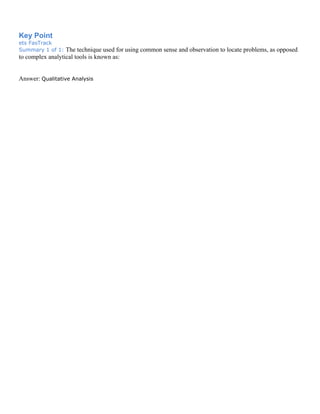Key Point
ets FasTrack
Summary 1 of 1: The technique used for using common sense and observation to locate problems, as opposed
to complex analytical tools is known as:
Answer: Qualitative Analysis
 
