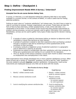 Step 1: Define - Checkpoint 1
Finding Improvement Needs With A Survey / Interview?
Excerpted from the ets course Decision Making Tools.
A survey, or interview, is a well-designed method for collecting data that is not readily
available in a numeric format. In the context of DMAIC, it is also a useful tool for finding
potential problems.
Putting an exact value on "customer satisfaction" isn't always easy. You don't have a meter to
read or a printout to analyze. Instead, organizations use surveys. These tools can take the
form of face-to-face interviews, written questionnaires, e-mail, online web sites– or a
combination of all of them. In the context of this course and many process improvement or
problem solving processes, surveys are typically used to gather information from customers.
Nonetheless, surveys can be used to gather many types of data required for decision making,
including:
•
• A sample of voters is polled by interviewers before an election to determine which
candidates or issues they perceive as most relevant.
• A sample of customers is asked to rate their experience when purchasing a product
through a company's web site by answering an online questionnaire at the
conclusion of their purchase.
• A company conducts a telephone survey of potential customers in a geographic
area to determine a need for its services.
• Employees are asked to confidentially rate their satisfaction with their employer by
filling out a questionnaire and mailing it to an outside firm for tabulation.
• The U.S. Bureau of the Census conducts a survey each month to obtain information
on employment and unemployment in the nation.
Most organizations have already developed one or more customer satisfaction surveys. Often
these surveys ask a variety of "important" questions, but fail to ask the "right" questions –
the ones needed to actually improve customer satisfaction. Consequently, most survey
instruments are inadequate because very little can be done with the results.
Best Practices In Survey Design
Typical Surveys Good Surveys
1. Identify / validate customer needs 1. Identify / validate customer
needs by customer segment
2. Measure customer satisfaction overall. 2. Measure customer
satisfaction overall:
… by customer segment
… by valid requirement
3. Assist in stratifying the customer satisfaction data. 3. Assist in stratifying the
customer satisfaction data.
… by customer segment
… by pertinent what,
where, when, who
categories
 
