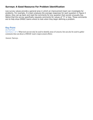 Surveys: A Good Resource For Problem Identification
Low survey values provide a general area in which an improvement team can investigate for
problems. For example, if a team analyzes the average responses for each question in Figure 2
above, they can go back and read the comments for any question that scored unusually low.
Notice that the survey specifically requests comments for values of "3" or less. These comments
are to help show DMAIC teams where to look when they begin defining a problem.
Key Point
ets FasTrack
Summary 1 of 1:What tool can not only be used to identify areas of concern, but can also be used to gather
comments that can direct a DMAIC team's improvement efforts:
Answer: Surveys
 