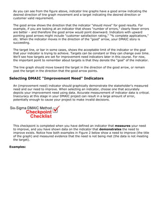 As you can see from the figure above, indicator line graphs have a good arrow indicating the
desired direction of line graph movement and a target indicating the desired direction or
customer valid requirement.
The good arrow shows the direction that the indicator "should move" for good results. For
example, if you are looking at an indicator that shows "number of errors," clearly fewer errors
are better – and therefore the good arrow would point downward. Indicators with upward
pointing good arrows might include "customer satisfaction rating," "% complete applications,"
etc. When the indicator moves in the direction of the "good" arrow, your DMAIC story is
succeeding.
The target line, or bar in some cases, shows the acceptable limit of the indicator or the goal
that your indicator is trying to achieve. Targets can be constant or they can change over time.
We'll see how targets are set for improvement need indicators later in this course. For now,
the important point to remember about targets is that they denote the "goal" of the indicator.
The line graph should move toward the target in the direction of the good arrow, or remain
past the target in the direction that the good arrow points.
Selecting DMAIC "Improvement Need" Indicators
An (improvement need) indicator should graphically demonstrate the stakeholder's measured
need and our need to improve. When selecting an indicator, choose one that accurately
depicts your improvement need using data. Accurate measurement of indicator data is critical.
Inaccuracy at this stage in your DMAIC project can result in a large amount of error,
potentially enough to cause your project to make invalid decisions.
This checkpoint is completed when you have defined an indicator that measures your need
to improve, and you have shown data on the indicator that demonstrates the need to
improve exists. Notice how both examples in Figure 2 below show a need to improve (the title
of the graph) and measured evidence that the need is not being met (the data is not meeting
the target).
Examples:
 