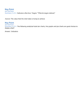 Key Point
ets FasTrack
Summary 3 of 4: Indicators often have "targets." What do targets indicate?
Answer: The value that the chart data is trying to achieve
Key Point
ets FasTrack
Summary 4 of 4: The following analytical tools bar charts, line graphs and pie charts are good choices to
display what?
Answer: Indicators
 