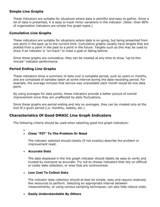Simple Line Graphs
These indicators are suitable for situations where data is plentiful and easy to gather. Since a
lot of data is presented, it is easy to track minor variations in the indicator. (Note: Over 80%
of organization indicators are simple line graph types.)
Cumulative Line Graphs
These indicators are suitable for situations where data is on going, but being presented from
one point in the past up to the current time. Cumulative graphs usually have targets that are
plotted from a point in the past to a point in the future. Targets such as this may be used to
show if an indicator is "on-track" to meet a goal or falling behind.
Since these graphs are cumulative, they can be created at any time to show "up-to-the-
minute" indicator performance.
Period Ending Line Graphs
These indicators show a summary of data over a complete period, such as years or months,
and are composed of samples taken at some interval during the data-recording period. For
example, the average minutes that service was unavailable each month would be one data
point.
By using averages for data points, these indicators provide a better picture of overall
improvement since they are unaffected by daily fluctuations.
Since these graphs are period ending and rely on averages, they can be created only at the
end of a given period (i.e. monthly, weekly, etc.)
Characteristics Of Good DMAIC Line Graph Indicators
The following criteria should be used when selecting good line graph indicators:
•
• Close "FIT" To The Problem Or Need
The indicator selected should closely (if not exactly) describe the problem or
improvement need.
• Accurate Data
The data displayed in the line graph indicator should ideally be easy to verify and
trusted by everyone as accurate. Try not to choose indicators that rely on difficult
or costly data collection, or ones that are controversial.
• Low Cost To Collect Data
The indicator data collection should at best be simple, easy and require relatively
few resources to perform. Selecting an appropriate interval between
measurements, or using various sampling techniques, can also help reduce costs.
• Easily Understandable By Others
 