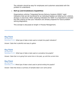 The indicator should be easy for employees and customers associated with the
problem to understand.
• Roll-up (and breakdown) Capabilities
Organizations utilizing "Integrated Service Delivery Systems (ISDS)" need
Indicators that can be monitored for an individual location as rolled-up for a district,
division or area level. When selecting Indicators for ISDS' it is important to consider
this fifth criteria so that your indicators are already prepared for future problem
solving diagnostics.
This concept is discussed at length in Process Management.
Key Point
ets FasTrack
Summary 1 of 3: What type of data is best used on simple line graph indicators?
Answer: Data that is plentiful and easy to gather
Key Point
ets FasTrack
Summary 2 of 3: What type of data is best used on cumulative line graphs?
Answer: Data that is on-going from some time in the past, up until the current time
Key Point
ets FasTrack
Summary 3 of 3:What type of data is best used on period ending line graphs?
Answer: Data that shows a summary of samples taken over some period
 