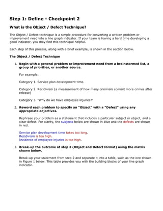 Step 1: Define - Checkpoint 2
What is the Object / Defect Technique?
The Object / Defect technique is a simple procedure for converting a written problem or
improvement need into a line graph indicator. If your team is having a hard time developing a
good indicator, you may find this technique helpful.
Each step of this process, along with a brief example, is shown in the section below.
The Object / Defect Technique
1. Begin with a general problem or improvement need from a brainstormed list, a
group of priorities, or another source.
For example:
Category 1. Service plan development time.
Category 2. Recidivism (a measurement of how many criminals commit more crimes after
release)
Category 3. "Why do we have employee injuries?"
2. Reword each problem to specify an "Object" with a "Defect" using any
appropriate adjectives.
Rephrase your problem as a statement that includes a particular subject or object, and a
clear defect. For clarity, the subjects below are shown in blue and the defects are shown
in red.
Service plan development time takes too long.
Recidivism is too high.
Incidence of employee injuries is too high.
3. Break-up the outcome of step 2 (Object and Defect format) using the matrix
shown below.
Break-up your statement from step 2 and separate it into a table, such as the one shown
in Figure 1 below. This table provides you with the building blocks of your line graph
indicator.
 