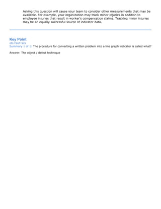 Asking this question will cause your team to consider other measurements that may be
available. For example, your organization may track minor injuries in addition to
employee injuries that result in worker's compensation claims. Tracking minor injuries
may be an equally successful source of indicator data.
Key Point
ets FasTrack
Summary 1 of 1: The procedure for converting a written problem into a line graph indicator is called what?
Answer: The object / defect technique
 