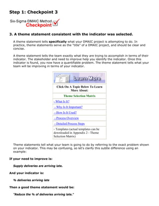 Step 1: Checkpoint 3
3. A theme statement consistent with the indicator was selected.
A theme statement tells specifically what your DMAIC project is attempting to do. In
practice, theme statements serve as the "title" of a DMAIC project, and should be clear and
concise.
A theme statement tells the team exactly what they are trying to accomplish in terms of their
indicator. The stakeholder and need to improve help you identify the indicator. Once this
indicator is found, you now have a quantifiable problem. The theme statement tells what your
team will be improving in terms of your indicator.
Click On A Topic Below To Learn
More About:
Theme Selection Matrix
- What Is It?
- Why Is It Important?
- How Is It Used?
- Process Overview
- Detailed Process Steps
- Templates (actual templates can be
downloaded in Appendix 2 - Theme
Selection Matrix)
Theme statements tell what your team is going to do by referring to the exact problem shown
on your indicator. This may be confusing, so let's clarify this subtle difference using an
example:
If your need to improve is:
Supply deliveries are arriving late.
And your indicator is:
% deliveries arriving late
Then a good theme statement would be:
"Reduce the % of deliveries arriving late."
 
