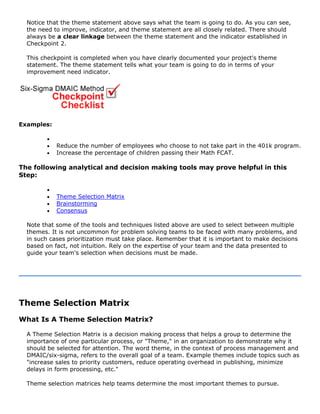 Notice that the theme statement above says what the team is going to do. As you can see,
the need to improve, indicator, and theme statement are all closely related. There should
always be a clear linkage between the theme statement and the indicator established in
Checkpoint 2.
This checkpoint is completed when you have clearly documented your project's theme
statement. The theme statement tells what your team is going to do in terms of your
improvement need indicator.
Examples:
•
• Reduce the number of employees who choose to not take part in the 401k program.
• Increase the percentage of children passing their Math FCAT.
The following analytical and decision making tools may prove helpful in this
Step:
•
• Theme Selection Matrix
• Brainstorming
• Consensus
Note that some of the tools and techniques listed above are used to select between multiple
themes. It is not uncommon for problem solving teams to be faced with many problems, and
in such cases prioritization must take place. Remember that it is important to make decisions
based on fact, not intuition. Rely on the expertise of your team and the data presented to
guide your team's selection when decisions must be made.
Theme Selection Matrix
What Is A Theme Selection Matrix?
A Theme Selection Matrix is a decision making process that helps a group to determine the
importance of one particular process, or "Theme," in an organization to demonstrate why it
should be selected for attention. The word theme, in the context of process management and
DMAIC/six-sigma, refers to the overall goal of a team. Example themes include topics such as
"increase sales to priority customers, reduce operating overhead in publishing, minimize
delays in form processing, etc."
Theme selection matrices help teams determine the most important themes to pursue.
 