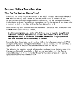Decision Making Tools Overview
What Are The Decision-Making Tools?
Below you will find a very brief overview of the major concepts introduced in the full
ets Decision-Making Tools course. We will encounter many of these tools and
techniques as they are applied throughout this course. You are encouraged to skim
the list below and see if any of these concepts are unfamiliar to you. If so, please take
a moment to click on the item and read a short description of it.
Decision-Making Tools Produce Decisions Based On Consensus, Fact (Excerpted from
the ets Decision Making Tools course)
Decision-making tools are a series of techniques used to organize thoughts and
determine outcomes. The consensus and data-based approach to the decision
making tools shown in this course help teams stay focused on logical solutions
and back outcomes that are most likely to succeed.
Remember that these tools are all required skills in formal problem solving, DMAIC,
six sigma and process management methods. In those courses, you will learn how to
apply these tools in a logical sequence to achieve dramatic results.
The following list provides a quick reference listing of each topic that you covered in
the course, along with a reminder of their general application and role. Take a
moment to ensure that you remember the general purpose of each tool, paying
special attention to the bold-faced text.
 