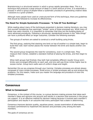 Brainstorming is a structured session in which a group rapidly generates ideas. This is a
technique that produces a large amount of ideas in a short amount of time. It is essentially a
process in which a group of people follow a systematic procedure of generating creative ideas
/ solutions to a given problem.
Although many people have used an unstructured form of this technique, there are guidelines
that should be followed to increase its effectiveness.
The Need For Simple Systematic Processes- "A Tale Of Two Buildings"
While reading about many of the techniques presented in decision making literature, you may
find yourself considering how seemingly "simple" some of these processes are. While many of
these may seem intuitive, it is important to remember that they are the building blocks of
more advanced procedures. Following a structured, standardized process in the "little things"
can have a profound effect on larger outcomes. Consider the following example:
Two groups of workers are asked to construct a small building using bricks.
The first group, realizing that stacking one brick on top of another is a simple task, begin to
build their wall. Each worker places the mortar between the brink and stacks another one
on top.
The second group recognizes the need for consistency, even in a simple task. They
measure their mortar, establish a standard method of placing the bricks, and then begin to
build.
When both groups had finished, they both had completely different results! Group one's
bricks were arranged differently on each wall, and one wall was three inches higher due to
excess mortar. Group two's walls were of uniform shape and height.
Remember this as you progress through your training: Complex processes are almost always
composed of many simple processes. Small errors in simple processes add up and produce big
problems. For this reason, make sure you master the language and procedure of even the
simplest processes.
Consensus
What is Consensus?
Consensus, in the context of this course, is a group decision-making process that takes each
member's ideas and opinions into account and results in a decision that everyone in the group
can support. It is an effective method for decision making because it involves each member's
participation and results in an outcome that every participant had a stake in determining.
Consensus improves decision quality, equalizes power, causes examination of alternatives,
increases commitment to implement the decision and promotes unity among the team
members.
The goals of consensus are to:
 