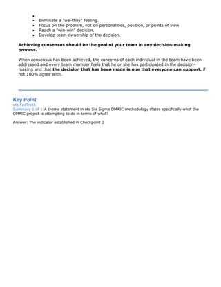 •
• Eliminate a "we-they" feeling.
• Focus on the problem, not on personalities, position, or points of view.
• Reach a "win-win" decision.
• Develop team ownership of the decision.
Achieving consensus should be the goal of your team in any decision-making
process.
When consensus has been achieved, the concerns of each individual in the team have been
addressed and every team member feels that he or she has participated in the decision-
making and that the decision that has been made is one that everyone can support, if
not 100% agree with.
Key Point
ets FasTrack
Summary 1 of 1:A theme statement in ets Six Sigma DMAIC methodology states specifically what the
DMAIC project is attempting to do in terms of what?
Answer: The indicator established in Checkpoint 2
 