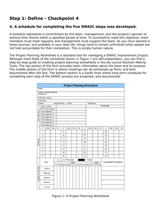 Step 1: Define - Checkpoint 4
4. A schedule for completing the five DMAIC steps was developed.
A schedule represents a commitment by the team, management, and the project's sponsor to
achieve their theme within a specified period of time. To successfully meet this objective, team
members must meet regularly and management must support the team. As you have learned in
these courses, and probably in your daily life, things tend to remain unfinished when people are
not held accountable for their completion. This is simply human nature.
The Project Planning Worksheet is a standard tool for managing a DMAIC improvement project.
Although most fields of the worksheet shown in Figure 1 are self-explanatory, you can find a
step-by-step guide to creating project-planning worksheets in the ets course Decision Making
Tools. The top section of the form provides basic information about the team and its purpose.
The middle section of the form is where meetings can be scheduled up-front, and then
documented after the fact. The bottom section is a Gantt chart where long term schedules for
completing each step of the DMAIC process are projected, and documented.
Figure 1: A Project Planning Worksheet
 