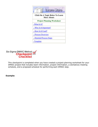 Click On A Topic Below To Learn
More About:
Project Planning Worksheet
- What Is It?
- Why Is It Important?
- How Is It Used?
- Process Overview
- Detailed Process Steps
- Template
This checkpoint is completed when you have created a project planning worksheet for your
DMAIC project that includes team information, project information, a (tentative) meeting
schedule, and a proposed schedule for performing each DMAIC step.
Example:
 