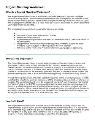 Project Planning Worksheet
What is a Project Planning Worksheet?
The Project Planning Worksheet is a summary document that tracks problem solving or
decision-making efforts. This document provides teams and management an overview of the
entire decision-making process, based on the principles of Deming's Plan-Do-Check-Act Cycle.
The project planning sheet acts as a "road map" as you work to address the theme statement
your organization has selected.
The project planning worksheet contains the following elements:
•
• The name of your team and members' names.
• Meeting attendance record.
• Project schedule organized by the Plan-Do-Check-Act Cycle (a Gant chart similar to
an action plan).
• Recognition of individuals who provide support to the team, but are not team
members, such as subject matter experts or the team sponsor.
• Reference to the Theme and Problem Statements your project is addressing.
Why Is This Important?
The Project Planning Worksheet provides a place for team information, team membership,
attendance tracking and a project schedule. Project planning worksheets give you the
flexibility to plan the implementation and outline the progress of your efforts to improve a
process or solve a problem in both the short and long term, and summarize the state of the
project at chosen intervals. As an overall guide and indicator of the status of the project, the
project planning worksheet is a valuable device for organizing the decision-making process.
Project Planning Worksheets should be updated frequently as the project progresses, in order
to reflect the actual time spent on each phase of the project and to document any changes to
the plan. The worksheet should never be considered "complete" until the project has finished
the "control" step of the DMAIC process, and the team is ready to create new improvement
plans. It is a fluid document, and should give team members and others involved with your
project a "snapshot" of the current state of the project within any given timeframe. It is up to
your project/team leader to determine how frequently the Worksheet should be revised, but
we suggest that updates occur on at least a monthly basis.
How Is It Used?
The Project Planning Worksheet provides structure for both the planning process and the
implementation of your team's plan for improvement or problem resolution. It is your game
plan, your road map, and should give a good idea of your team's overall plan for and progress
on your project at any given time. Remember that it should be updated frequently as
progress is made, obstacles encountered, or any other change occurs.
 