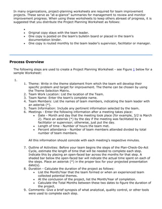 In many organizations, project-planning worksheets are required for team improvement
projects. These serve as "at-a-glance" summaries for management to review and monitor
improvement progress. When using these worksheets to keep others abreast of progress, it is
suggested that you distribute the Project Planning Worksheet as follows:
•
• Original copy stays with the team leader.
• One copy is posted on the team's bulletin board or placed in the team's
documentation binder.
• One copy is routed monthly to the team leader's supervisor, facilitator or manager.
Process Overview
The following steps are used to create a Project Planning Worksheet - see Figure 1 below for a
sample Worksheet:
1.
1. Theme: Write in the theme statement from which the team will develop their
specific problem and target for improvement. The theme can be chosen by using
the Theme Selection Matrix.
2. Team Work Location: List the location of the Team.
3. Team Name: Enter the team's complete name.
4. Team Members: List the names of team members, indicating the team leader with
an asterisk (*).
5. Team Information: Include any pertinent information selected by the team.
6. Meetings - Enter the following information after a meeting takes place:
• Date - Month and day that the meeting took place (for example, 3/2 is March
2). Place an asterisk (*) by the day if the meeting was facilitated by a
facilitator or supervisor; otherwise, just put the day.
• Length of time - Number of hours the team met.
• Percent attendance - Number of team members attended divided by total
number of team members.
All this information should coincide with each meeting's respective minutes.
7. Outline of Activities: Before your team begins the steps of the Plan-Check-Do-Act
Cycle, estimate the length of time that will be needed to complete each step.
Indicate this by placing an open-faced bar across the months for that step. A
shaded bar below the open-faced bar will indicate the actual time spent on each of
the steps. Place an asterisk (*) in the proper box for your projected presentation
date(s).
8. Duration - Calculate the duration of the project as follows:
• List the Month/Year that the team formed or when an experienced team
collected potential themes.
• At the conclusion of the project, list the Month/Year of completion.
• Calculate the Total Months between these two dates to figure the duration of
the project.
9. Comments: Give a brief synopsis of what analytical, quality control, or other tools
were used to complete each step.
 