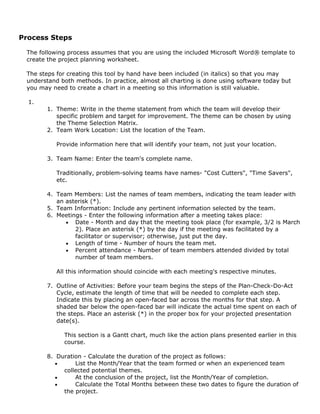 Process Steps
The following process assumes that you are using the included Microsoft Word® template to
create the project planning worksheet.
The steps for creating this tool by hand have been included (in italics) so that you may
understand both methods. In practice, almost all charting is done using software today but
you may need to create a chart in a meeting so this information is still valuable.
1.
1. Theme: Write in the theme statement from which the team will develop their
specific problem and target for improvement. The theme can be chosen by using
the Theme Selection Matrix.
2. Team Work Location: List the location of the Team.
Provide information here that will identify your team, not just your location.
3. Team Name: Enter the team's complete name.
Traditionally, problem-solving teams have names- "Cost Cutters", "Time Savers",
etc.
4. Team Members: List the names of team members, indicating the team leader with
an asterisk (*).
5. Team Information: Include any pertinent information selected by the team.
6. Meetings - Enter the following information after a meeting takes place:
• Date - Month and day that the meeting took place (for example, 3/2 is March
2). Place an asterisk (*) by the day if the meeting was facilitated by a
facilitator or supervisor; otherwise, just put the day.
• Length of time - Number of hours the team met.
• Percent attendance - Number of team members attended divided by total
number of team members.
All this information should coincide with each meeting's respective minutes.
7. Outline of Activities: Before your team begins the steps of the Plan-Check-Do-Act
Cycle, estimate the length of time that will be needed to complete each step.
Indicate this by placing an open-faced bar across the months for that step. A
shaded bar below the open-faced bar will indicate the actual time spent on each of
the steps. Place an asterisk (*) in the proper box for your projected presentation
date(s).
This section is a Gantt chart, much like the action plans presented earlier in this
course.
8. Duration - Calculate the duration of the project as follows:
• List the Month/Year that the team formed or when an experienced team
collected potential themes.
• At the conclusion of the project, list the Month/Year of completion.
• Calculate the Total Months between these two dates to figure the duration of
the project.
 