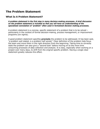 The Problem Statement
What Is A Problem Statement?
A problem statement is the first step in many decision-making processes. A brief discussion
on the problem statement is included so that you will have an understanding of the
specialized connotation of "problem" often used in formalized decision making processes.
A problem statement is a concise, specific statement of a problem that is to be solved –
particularly in the context of formal decision-making, process management, or improvement
programs (six sigma).
A good problem statement specifies precisely the problem to be addressed. It has been said,
"a problem well stated, is a problem half solved." Clear definition of the problem help focus
the team and move them in the right direction from the beginning. Taking time to correctly
state the problem can also give a "second look" before moving on to the more time
consuming processes of data collection and analysis. It is easy, especially when working on a
project over many days, to drift from the original specific problem. Having a single clear
statement greatly reduces this effect.
 