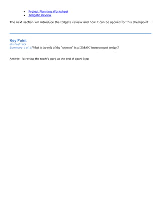 • Project Planning Worksheet
• Tollgate Review
The next section will introduce the tollgate review and how it can be applied for this checkpoint.
Key Point
ets FasTrack
Summary 1 of 1:What is the role of the "sponsor" in a DMAIC improvement project?
Answer: To review the team's work at the end of each Step
 