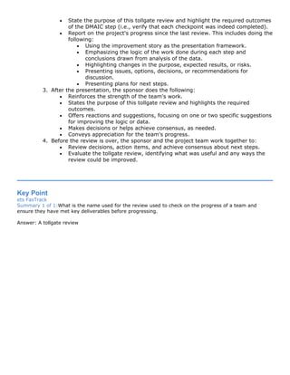 • State the purpose of this tollgate review and highlight the required outcomes
of the DMAIC step (i.e., verify that each checkpoint was indeed completed).
• Report on the project's progress since the last review. This includes doing the
following:
• Using the improvement story as the presentation framework.
• Emphasizing the logic of the work done during each step and
conclusions drawn from analysis of the data.
• Highlighting changes in the purpose, expected results, or risks.
• Presenting issues, options, decisions, or recommendations for
discussion.
• Presenting plans for next steps.
3. After the presentation, the sponsor does the following:
• Reinforces the strength of the team's work.
• States the purpose of this tollgate review and highlights the required
outcomes.
• Offers reactions and suggestions, focusing on one or two specific suggestions
for improving the logic or data.
• Makes decisions or helps achieve consensus, as needed.
• Conveys appreciation for the team's progress.
4. Before the review is over, the sponsor and the project team work together to:
• Review decisions, action items, and achieve consensus about next steps.
• Evaluate the tollgate review, identifying what was useful and any ways the
review could be improved.
Key Point
ets FasTrack
Summary 1 of 1:What is the name used for the review used to check on the progress of a team and
ensure they have met key deliverables before progressing.
Answer: A tollgate review
 