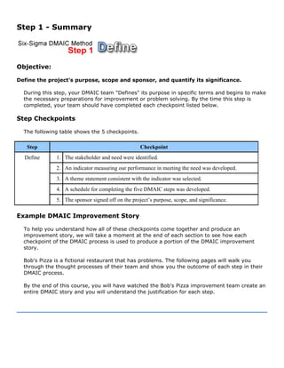 Step 1 - Summary
Objective:
Define the project's purpose, scope and sponsor, and quantify its significance.
During this step, your DMAIC team "Defines" its purpose in specific terms and begins to make
the necessary preparations for improvement or problem solving. By the time this step is
completed, your team should have completed each checkpoint listed below.
Step Checkpoints
The following table shows the 5 checkpoints.
Step Checkpoint
1. The stakeholder and need were identified.
2. An indicator measuring our performance in meeting the need was developed.
3. A theme statement consistent with the indicator was selected.
4. A schedule for completing the five DMAIC steps was developed.
Define
5. The sponsor signed off on the project’s purpose, scope, and significance.
Example DMAIC Improvement Story
To help you understand how all of these checkpoints come together and produce an
improvement story, we will take a moment at the end of each section to see how each
checkpoint of the DMAIC process is used to produce a portion of the DMAIC improvement
story.
Bob's Pizza is a fictional restaurant that has problems. The following pages will walk you
through the thought processes of their team and show you the outcome of each step in their
DMAIC process.
By the end of this course, you will have watched the Bob's Pizza improvement team create an
entire DMAIC story and you will understand the justification for each step.
 