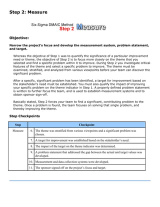 Step 2: Measure
Objective:
Narrow the project's focus and develop the measurement system, problem statement,
and target.
Whereas the objective of Step 1 was to quantify the significance of a particular improvement
need or theme, the objective of Step 2 is to focus more closely on the theme that you
selected and find a specific problem within it to improve. During Step 2 you investigate critical
features of the theme and select a specific problem to improve. The theme must be
examined, stratified, and analyzed from various viewpoints before your team can discover the
significant problem.
After a specific, significant problem has been identified, a target for improvement based on
the stakeholder's need must be established. You must also qualify the impact of improving
your specific problem on the theme indicator in Step 1. A properly defined problem statement
is written to further focus the team, and is used to establish measurement systems and to
obtain sponsor sign-off.
Basically stated, Step 2 forces your team to find a significant, contributing problem to the
theme. Once a problem is found, the team focuses on solving that single problem, and
thereby improving the theme.
Step Checkpoints
Step Checkpoint
6. The theme was stratified from various viewpoints and a significant problem was
chosen.
7. A target for improvement was established based on the stakeholder’s need.
8. The impact of the target on the theme indicator was determined.
9. A problem statement that addressed the gap between the actual and target values was
developed.
10. Measurement and data collection systems were developed.
Measure
11. The sponsor signed off on the project’s focus and target.
 
