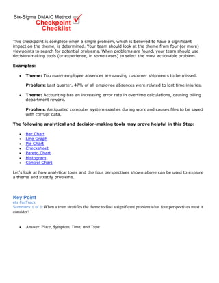 This checkpoint is complete when a single problem, which is believed to have a significant
impact on the theme, is determined. Your team should look at the theme from four (or more)
viewpoints to search for potential problems. When problems are found, your team should use
decision-making tools (or experience, in some cases) to select the most actionable problem.
Examples:
• Theme: Too many employee absences are causing customer shipments to be missed.
Problem: Last quarter, 47% of all employee absences were related to lost time injuries.
• Theme: Accounting has an increasing error rate in overtime calculations, causing billing
department rework.
Problem: Antiquated computer system crashes during work and causes files to be saved
with corrupt data.
The following analytical and decision-making tools may prove helpful in this Step:
• Bar Chart
• Line Graph
• Pie Chart
• Checksheet
• Pareto Chart
• Histogram
• Control Chart
Let's look at how analytical tools and the four perspectives shown above can be used to explore
a theme and stratify problems.
Key Point
ets FasTrack
Summary 1 of 1:When a team stratifies the theme to find a significant problem what four perspectives must it
consider?
• Answer: Place, Symptom, Time, and Type
 