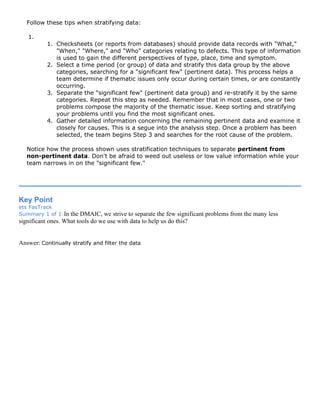 Follow these tips when stratifying data:
1.
1. Checksheets (or reports from databases) should provide data records with "What,"
"When," "Where," and "Who" categories relating to defects. This type of information
is used to gain the different perspectives of type, place, time and symptom.
2. Select a time period (or group) of data and stratify this data group by the above
categories, searching for a "significant few" (pertinent data). This process helps a
team determine if thematic issues only occur during certain times, or are constantly
occurring.
3. Separate the "significant few" (pertinent data group) and re-stratify it by the same
categories. Repeat this step as needed. Remember that in most cases, one or two
problems compose the majority of the thematic issue. Keep sorting and stratifying
your problems until you find the most significant ones.
4. Gather detailed information concerning the remaining pertinent data and examine it
closely for causes. This is a segue into the analysis step. Once a problem has been
selected, the team begins Step 3 and searches for the root cause of the problem.
Notice how the process shown uses stratification techniques to separate pertinent from
non-pertinent data. Don't be afraid to weed out useless or low value information while your
team narrows in on the "significant few."
Key Point
ets FasTrack
Summary 1 of 1:In the DMAIC, we strive to separate the few significant problems from the many less
significant ones. What tools do we use with data to help us do this?
Answer: Continually stratify and filter the data
 