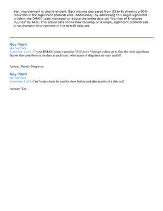 Yes, improvement is clearly evident. Back injuries decreased from 53 to 6, showing a 90%
reduction in the significant problem area. Additionally, by addressing this single significant
problem the DMAIC team managed to reduce the entire data set "Number of Employee
Injuries" by 64%. This actual data shows how focusing on a single, significant problem can
drive dramatic improvement in the overall data set.
Key Point
ets FasTrack
Summary 1 of 2: If your DMAIC team wanted to "drill down" through a data set to find the most significant
factors that contribute to the data at each level, what types of diagrams are very useful?
Answer: Pareto Diagrams
Key Point
ets FasTrack
Summary 2 of 2:Can Pareto charts be used to show before and after results of a data set?
Answer: Yes
 