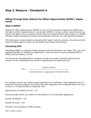 Step 2: Measure - Checkpoint 6
Sifting Through Data: Defects Per Million Opportunities (DPMO / Sigma
Level)
What is DPMO?
Defects Per Million Opportunities (DPMO) is a way of expressing the proportion of defects over
the total number of opportunities in a set of data. DPMO is a single, numeric value that tells you
exactly how good or poor a process is performing. By comparing these values, teams can stratify
indicators and/or processes to find the worst performer and thus, the most significant problem.
This technique is closely related to calculating the "sigma" level of a process, the procedure from
which Six Sigma gains its name. We will explain this process briefly below.
Calculating DPO
Calculating DPMO is a relatively simple procedure that is performed in two steps. First, you must
calculate the DPO, or "Defects Per Opportunity." Once this value is found, converting DPO to
DPMO, and then Sigma, is trivial.
The formula for calculating DPO is as follows: Divide the number of process defects by the
number of units multiplied by the number of opportunities for defects per unit.
For example, assume your office receives applications for certification. Each application has 15
areas that must be answered. This means that each application has 15 opportunities for an error
to occur, or 15 opportunities for defect per unit.
Opportunities For Defect Per Unit = 15
During the past month, you noted 137 total defects on 372 submitted applications.
Number Of Defects = 137
Number Of Units = 372
Therefore, the calculation of DPO is simply:
137 / (372) x (15) =
 