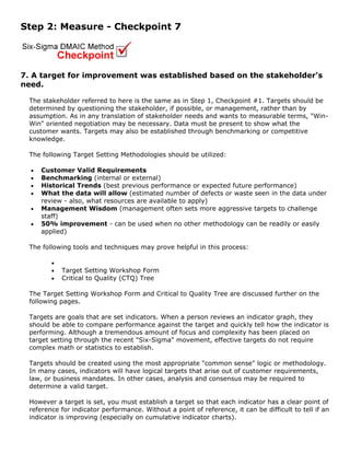 Step 2: Measure - Checkpoint 7
7. A target for improvement was established based on the stakeholder's
need.
The stakeholder referred to here is the same as in Step 1, Checkpoint #1. Targets should be
determined by questioning the stakeholder, if possible, or management, rather than by
assumption. As in any translation of stakeholder needs and wants to measurable terms, "Win-
Win" oriented negotiation may be necessary. Data must be present to show what the
customer wants. Targets may also be established through benchmarking or competitive
knowledge.
The following Target Setting Methodologies should be utilized:
• Customer Valid Requirements
• Benchmarking (internal or external)
• Historical Trends (best previous performance or expected future performance)
• What the data will allow (estimated number of defects or waste seen in the data under
review - also, what resources are available to apply)
• Management Wisdom (management often sets more aggressive targets to challenge
staff)
• 50% improvement - can be used when no other methodology can be readily or easily
applied)
The following tools and techniques may prove helpful in this process:
•
• Target Setting Workshop Form
• Critical to Quality (CTQ) Tree
The Target Setting Workshop Form and Critical to Quality Tree are discussed further on the
following pages.
Targets are goals that are set indicators. When a person reviews an indicator graph, they
should be able to compare performance against the target and quickly tell how the indicator is
performing. Although a tremendous amount of focus and complexity has been placed on
target setting through the recent "Six-Sigma" movement, effective targets do not require
complex math or statistics to establish.
Targets should be created using the most appropriate "common sense" logic or methodology.
In many cases, indicators will have logical targets that arise out of customer requirements,
law, or business mandates. In other cases, analysis and consensus may be required to
determine a valid target.
However a target is set, you must establish a target so that each indicator has a clear point of
reference for indicator performance. Without a point of reference, it can be difficult to tell if an
indicator is improving (especially on cumulative indicator charts).
 