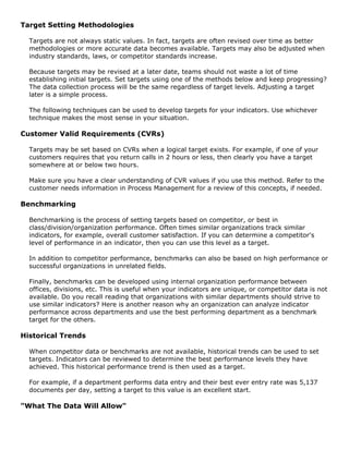 Target Setting Methodologies
Targets are not always static values. In fact, targets are often revised over time as better
methodologies or more accurate data becomes available. Targets may also be adjusted when
industry standards, laws, or competitor standards increase.
Because targets may be revised at a later date, teams should not waste a lot of time
establishing initial targets. Set targets using one of the methods below and keep progressing?
The data collection process will be the same regardless of target levels. Adjusting a target
later is a simple process.
The following techniques can be used to develop targets for your indicators. Use whichever
technique makes the most sense in your situation.
Customer Valid Requirements (CVRs)
Targets may be set based on CVRs when a logical target exists. For example, if one of your
customers requires that you return calls in 2 hours or less, then clearly you have a target
somewhere at or below two hours.
Make sure you have a clear understanding of CVR values if you use this method. Refer to the
customer needs information in Process Management for a review of this concepts, if needed.
Benchmarking
Benchmarking is the process of setting targets based on competitor, or best in
class/division/organization performance. Often times similar organizations track similar
indicators, for example, overall customer satisfaction. If you can determine a competitor's
level of performance in an indicator, then you can use this level as a target.
In addition to competitor performance, benchmarks can also be based on high performance or
successful organizations in unrelated fields.
Finally, benchmarks can be developed using internal organization performance between
offices, divisions, etc. This is useful when your indicators are unique, or competitor data is not
available. Do you recall reading that organizations with similar departments should strive to
use similar indicators? Here is another reason why an organization can analyze indicator
performance across departments and use the best performing department as a benchmark
target for the others.
Historical Trends
When competitor data or benchmarks are not available, historical trends can be used to set
targets. Indicators can be reviewed to determine the best performance levels they have
achieved. This historical performance trend is then used as a target.
For example, if a department performs data entry and their best ever entry rate was 5,137
documents per day, setting a target to this value is an excellent start.
"What The Data Will Allow"
 