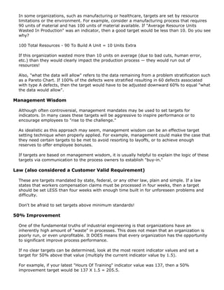 In some organizations, such as manufacturing or healthcare, targets are set by resource
limitations or the environment. For example, consider a manufacturing process that requires
90 units of material and has 100 units of material available. If "Average Resource Units
Wasted In Production" was an indicator, then a good target would be less than 10. Do you see
why?
100 Total Resources - 90 To Build A Unit = 10 Units Extra
If this organization wasted more than 10 units on average (due to bad cuts, human error,
etc.) than they would clearly impact the production process — they would run out of
resources!
Also, "what the data will allow" refers to the data remaining from a problem stratification such
as a Pareto Chart. If 100% of the defects were stratified resulting in 60 defects associated
with type A defects, then the target would have to be adjusted downward 60% to equal "what
the data would allow".
Management Wisdom
Although often controversial, management mandates may be used to set targets for
indicators. In many cases these targets will be aggressive to inspire performance or to
encourage employees to "rise to the challenge."
As idealistic as this approach may seem, management wisdom can be an effective target
setting technique when properly applied. For example, management could make the case that
they need certain targets to be met to avoid resorting to layoffs, or to achieve enough
reserves to offer employee bonuses.
If targets are based on management wisdom, it is usually helpful to explain the logic of these
targets via communication to the process owners to establish "buy-in."
Law (also considered a Customer Valid Requirement)
These are targets mandated by state, federal, or any other law, plain and simple. If a law
states that workers compensation claims must be processed in four weeks, then a target
should be set LESS than four weeks with enough time built in for unforeseen problems and
difficulty.
Don't be afraid to set targets above minimum standards!
50% Improvement
One of the fundamental truths of industrial engineering is that organizations have an
inherently high amount of "waste" in processes. This does not mean that an organization is
poorly run, or even unprofitable. It DOES means that every organization has the opportunity
to significant improve process performance.
If no clear targets can be determined, look at the most recent indicator values and set a
target for 50% above that value (multiply the current indicator value by 1.5).
For example, if your latest "Hours Of Training" indicator value was 137, then a 50%
improvement target would be 137 X 1.5 = 205.5.
 