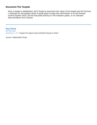 Document The Targets
Once a target is established, don't forget to document the value of the target and the formula
/ rationale for the targets value! A good place to keep this information is on the Process
Control System (PCS, will be discussed shortly) or the indicator graph, or an indicator
documentation form (shown
Key Point
ets FasTrack
Summary 1 of 1:Targets for improvement should be based on what?
Answer: Stakeholder Needs
 