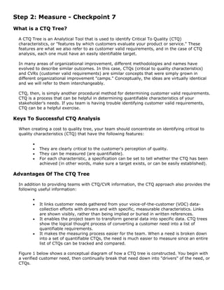 Step 2: Measure - Checkpoint 7
What is a CTQ Tree?
A CTQ Tree is an Analytical Tool that is used to identify Critical To Quality (CTQ)
characteristics, or "features by which customers evaluate your product or service." These
features are what we also refer to as customer valid requirements, and in the case of CTQ
analysis, each one must have an easily identifiable target.
In many areas of organizational improvement, different methodologies and names have
evolved to describe similar outcomes. In this case, CTQs (critical to quality characteristics)
and CVRs (customer valid requirements) are similar concepts that were simply grown in
different organizational improvement "camps." Conceptually, the ideas are virtually identical
and we will refer to them interchangeably.
CTQ, then, is simply another procedural method for determining customer valid requirements.
CTQ is a process that can be helpful in determining quantifiable characteristics of your
stakeholder's needs. If you team is having trouble identifying customer valid requirements,
CTQ can be a helpful exercise.
Keys To Successful CTQ Analysis
When creating a cost to quality tree, your team should concentrate on identifying critical to
quality characteristics (CTQ) that have the following features:
•
• They are clearly critical to the customer's perception of quality.
• They can be measured (are quantifiable).
• For each characteristic, a specification can be set to tell whether the CTQ has been
achieved (in other words, make sure a target exists, or can be easily established).
Advantages Of The CTQ Tree
In addition to providing teams with CTQ/CVR information, the CTQ approach also provides the
following useful information:
•
• It links customer needs gathered from your voice-of-the-customer (VOC) data-
collection efforts with drivers and with specific, measurable characteristics. Links
are shown visibly, rather than being implied or buried in written references.
• It enables the project team to transform general data into specific data. CTQ trees
show the logical thought process of converting a customer need into a list of
quantifiable requirements.
• It makes the measuring process easier for the team. When a need is broken down
into a set of quantifiable CTQs, the need is much easier to measure since an entire
list of CTQs can be tracked and compared.
Figure 1 below shows a conceptual diagram of how a CTQ tree is constructed. You begin with
a verified customer need, then continually break that need down into "drivers" of the need, or
CTQs.
 